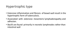 Hypertrophic type
• Extensive inflammation and fibrosis of bowel wall result in the
hypertrophic form of tuberculosis.
• Associated with extensive mesenteric lymphadenopathy and
adhesion.
• Bacilli are found primarily in necrotic lymphnodes rather than
intestinal wall
 