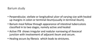 Barium study
• Perpendicular, stellate or longitudinal ulcer of varying size with healed
up margins in colon or terminal ileum(usually in terminal ileum).
• Barium meal follow through appearance of intestinal tuberculosis
classified in to two stages, namely active and healed
• Active ITB shows irregular and nodular narrowing of ileocecal
junction with involvement of adjacent ileum and cecum.
• Healing occurs by fibrosis which leads to strictures.
 