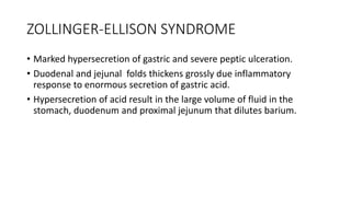 ZOLLINGER-ELLISON SYNDROME
• Marked hypersecretion of gastric and severe peptic ulceration.
• Duodenal and jejunal folds thickens grossly due inflammatory
response to enormous secretion of gastric acid.
• Hypersecretion of acid result in the large volume of fluid in the
stomach, duodenum and proximal jejunum that dilutes barium.
 