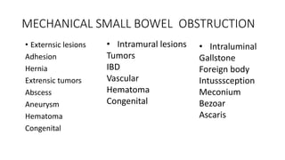 MECHANICAL SMALL BOWEL OBSTRUCTION
• Externsic lesions
Adhesion
Hernia
Extrensic tumors
Abscess
Aneurysm
Hematoma
Congenital
• Intramural lesions
Tumors
IBD
Vascular
Hematoma
Congenital
• Intraluminal
Gallstone
Foreign body
Intusssception
Meconium
Bezoar
Ascaris
 
