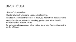 DIVERTICULA
• Meckel’s diverticulum
-Due to failure of yolk sac to close during fetal life.
-Located in antimesentric border of ileum,30-90 cm from ileocecal valve.
-complications are ulceration, bleeding, perforation, inflammation,
intussusception, internal hernia.
On barium study appears as blind ending sac arising from antimesentric
border of ileum.
 