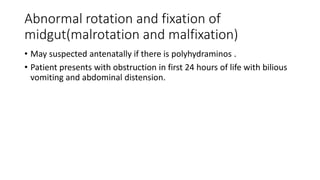 Abnormal rotation and fixation of
midgut(malrotation and malfixation)
• May suspected antenatally if there is polyhydraminos .
• Patient presents with obstruction in first 24 hours of life with bilious
vomiting and abdominal distension.
 