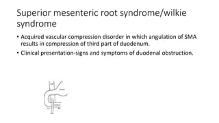 Superior mesenteric root syndrome/wilkie
syndrome
• Acquired vascular compression disorder in which angulation of SMA
results in compression of third part of duodenum.
• Clinical presentation-signs and symptoms of duodenal obstruction.
 