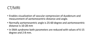 CT/MRI
• Enables visualization of vascular compression of duodenum and
measurement of aortomesentric distance and angle.
• Normally aortomesentric angle is 25-60 degree and aortomesentric
distance is 10-28 mm
• In SMA syndrome both parameters are reduced with values of 6-15
degree and 2-8 mm.
 