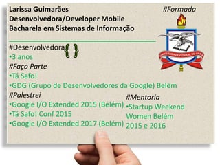 Larissa Guimarães #Formada
Desenvolvedora/Developer Mobile
Bacharela em Sistemas de Informação
_____________________________________
#Desenvolvedora
•3 anos
#Faço Parte
•Tá Safo!
•GDG (Grupo de Desenvolvedores da Google) Belém
#Palestrei
•Google I/O Extended 2015 (Belém)
•Tá Safo! Conf 2015
•Google I/O Extended 2017 (Belém)
#Mentoria
•Startup Weekend
Women Belém
2015 e 2016
 