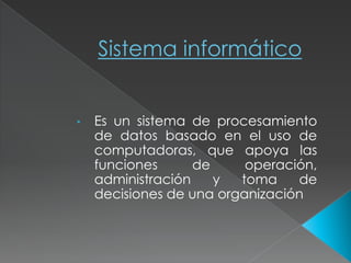 Sistema informático
• Es un sistema de procesamiento
de datos basado en el uso de
computadoras, que apoya las
funciones de operación,
administración y toma de
decisiones de una organización
 