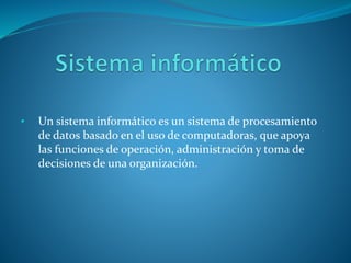 • Un sistema informático es un sistema de procesamiento
de datos basado en el uso de computadoras, que apoya
las funciones de operación, administración y toma de
decisiones de una organización.
 