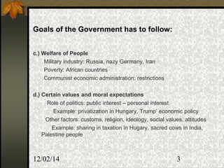12/02/14 3
Goals of the Government has to follow:
c.) Welfare of People
Military industry: Russia, nazy Germany, Iran
Poverty: African countries
Communist economic administration: restrictions
d.) Certain values and moral expectations
Role of politics: public interest – personal interest
Example: privatization in Hungary, Trump’ economic policy
Other factors: customs, religion, ideology, social values, attitudes
Example: sharing in taxation in Hugary, sacred cows in India,
Palestine people
 
