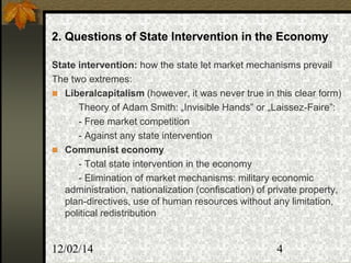 12/02/14 4
2. Questions of State Intervention in the Economy
State intervention: how the state let market mechanisms prevail
The two extremes:
 Liberalcapitalism (however, it was never true in this clear form)
Theory of Adam Smith: „Invisible Hands” or „Laissez-Faire”:
- Free market competition
- Against any state intervention
 Communist economy
- Total state intervention in the economy
- Elimination of market mechanisms: military economic
administration, nationalization (confiscation) of private property,
plan-directives, use of human resources without any limitation,
political redistribution
 