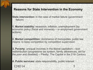 12/02/14 5
Reasons for State Intervention in the Economy
State intervention: in the case of market failure (government
failure)
1. Market stability: recession, inflation, unemployment (by
economic policy (fiscal and moneraty – or emplyment government
actions)
2. Market competititon: dominance of monopolies, public law
means: to keep competition by competition supervision
3. Poverty: unequal incomes in the liberal-capitalism – tool:
redistribution (progressive tax system, family allowances, aid for
the poor and disabled) – Piketty: The Capital in the 21th Century
4. Public services: state responsibility, public interest
 
