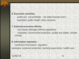 12/02/14 6
6. Economic activities:
public aim, not profitable - ste state finances them
examples: public health, basic research
7. External economic effects:
tort (cause damage) without regulations
examples: environment protection, quality and safety, climate
change
8. Information asymetry:
- insufficient information, regulation
examples: customer protection, banking supervision, health care
 