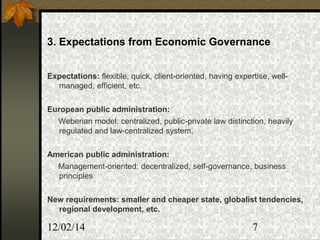 12/02/14 7
3. Expectations from Economic Governance
Expectations: flexible, quick, client-oriented, having expertise, well-
managed, efficient, etc.
European public administration:
Weberian model: centralized, public-private law distinction, heavily
regulated and law-centralized system,
American public administration:
Management-oriented: decentralized, self-governance, business
principles
New requirements: smaller and cheaper state, globalist tendencies,
regional development, etc.
 