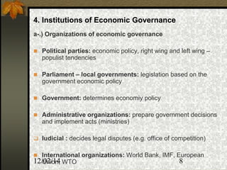 12/02/14 8
4. Institutions of Economic Governance
a-.) Organizations of economic governance
 Political parties: economic policy, right wing and left wing –
populist tendencies
 Parliament – local governments: legislation based on the
government economic policy
 Government: determines economiy policy
 Administrative organizations: prepare government decisions
and implement acts (ministries)
 Iudicial : decides legal disputes (e.g. office of competition)
 International organizations: World Bank, IMF, European
Union, WTO
 