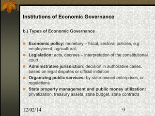 12/02/14 9
Institutions of Economic Governance
b.) Types of Economic Governance
 Economic policy: monetary – fiscal, sectoral policies, e.g.
employment, agricultural,
 Legislation: acts, decrees – interpretation of the constitutional
court
 Administrative jurisdiction: decision in authorative cases,
based on legal disputes or official initiation
 Organizing public services: by state-owned enterprises, or
regulations
 State property management and public money utilization:
privatization, treasury assets, state budget, state contracts
 