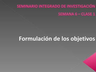 SEMINARIO INTEGRADO DE INVESTIGACIÓN SEMANA 6 – CLASE 1 Formulación de los objetivos 
