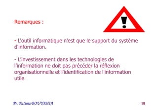 Pr. Fatima BOUYAHIA 19
Remarques :
- L'outil informatique n'est que le support du système
d'information.
- L’investissement dans les technologies de
l’information ne doit pas précéder la réflexion
organisationnelle et l'identification de l'information
utile.
 