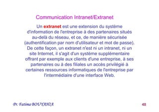 Pr. Fatima BOUYAHIA 48
Un extranet est une extension du système
d'information de l'entreprise à des partenaires situés
au-delà du réseau, et ce, de manière sécurisée
(authentification par nom d'utilisateur et mot de passe).
De cette façon, un extranet n'est ni un intranet, ni un
site Internet, il s'agit d'un système supplémentaire
offrant par exemple aux clients d'une entreprise, à ses
partenaires ou à des filiales un accès privilégié à
certaines ressources informatiques de l'entreprise par
l'intermédiaire d'une interface Web.
Communication Intranet/Extranet
 