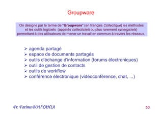 Pr. Fatima BOUYAHIA 53
 agenda partagé
 espace de documents partagés
 outils d'échange d'information (forums électroniques)
 outil de gestion de contacts
 outils de workflow
 conférence électronique (vidéoconférence, chat, ...)
Groupware
On désigne par le terme de "Groupware" (en français Collectique) les méthodes
et les outils logiciels (appelés collecticiels ou plus rarement synergiciels)
permettant à des utilisateurs de mener un travail en commun à travers les réseaux.
 