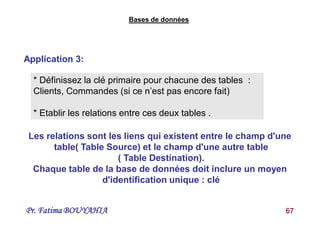 Pr. Fatima BOUYAHIA 67
Application 3:
Bases de données
* Définissez la clé primaire pour chacune des tables :
Clients, Commandes (si ce n’est pas encore fait)
* Etablir les relations entre ces deux tables .
Les relations sont les liens qui existent entre le champ d'une
table( Table Source) et le champ d'une autre table
( Table Destination).
Chaque table de la base de données doit inclure un moyen
d'identification unique : clé
 