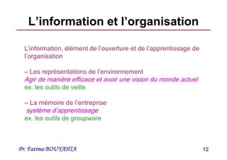Pr. Fatima BOUYAHIA 12
L’information et l’organisation
L’information, élément de l’ouverture et de l’apprentissage de
l’organisation
– Les représentations de l’environnement
Agir de manière efficace et avoir une vision du monde actuel
ex. les outils de veille
– La mémoire de l’entreprise
système d’apprentissage
ex. les outils de groupware
 