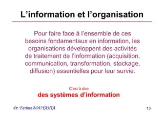 Pr. Fatima BOUYAHIA 13
L’information et l’organisation
Pour faire face à l’ensemble de ces
besoins fondamentaux en information, les
organisations développent des activités
de traitement de l’information (acquisition,
communication, transformation, stockage,
diffusion) essentielles pour leur survie.
C’est à dire
des systèmes d’information
 
