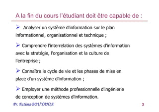 Pr. Fatima BOUYAHIA 3
 Analyser un système d'information sur le plan
informationnel, organisationnel et technique ;
 Comprendre l'interrelation des systèmes d'information
avec la stratégie, l'organisation et la culture de
l'entreprise ;
 Connaître le cycle de vie et les phases de mise en
place d'un système d'information ;
 Employer une méthode professionnelle d'ingénierie
de conception de systèmes d'information.
A la fin du cours l’étudiant doit être capable de :
 