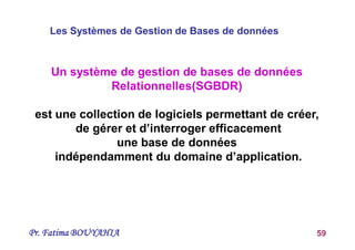 Pr. Fatima BOUYAHIA 59
Un système de gestion de bases de données
Relationnelles(SGBDR)
est une collection de logiciels permettant de créer,
de gérer et d’interroger efficacement
une base de données
indépendamment du domaine d’application.
Les Systèmes de Gestion de Bases de données
 