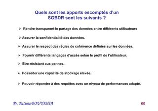 Pr. Fatima BOUYAHIA 60
Quels sont les apports escomptés d’un
SGBDR sont les suivants ?
 Rendre transparent le partage des données entre différents utilisateurs
 Assurer la confidentialité des données.
 Assurer le respect des règles de cohérence définies sur les données.
 Fournir différents langages d'accès selon le profil de l’utilisateur.
 Etre résistant aux pannes.
 Posséder une capacité de stockage élevée.
 Pouvoir répondre à des requêtes avec un niveau de performances adapté.
 