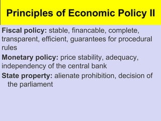 Principles of Economic Policy II
Fiscal policy: stable, financable, complete,
transparent, efficient, guarantees for procedural
rules
Monetary policy: price stability, adequacy,
independency of the central bank
State property: alienate prohibition, decision of
the parliament
 