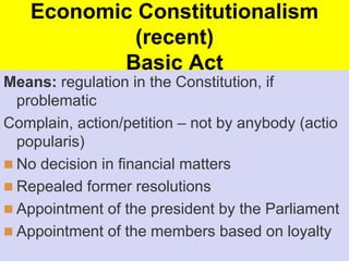 Economic Constitutionalism
(recent)
Basic Act
Means: regulation in the Constitution, if
problematic
Complain, action/petition – not by anybody (actio
popularis)
 No decision in financial matters
 Repealed former resolutions
 Appointment of the president by the Parliament
 Appointment of the members based on loyalty
 