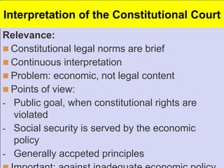 Interpretation of the Constitutional Court
Relevance:
 Constitutional legal norms are brief
 Continuous interpretation
 Problem: economic, not legal content
 Points of view:
- Public goal, when constitutional rights are
violated
- Social security is served by the economic
policy
- Generally accpeted principles
 