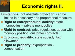 Economic rights II.
Limitations: not absolute protection: can be
limited in necessary and proportional measure
 Right to entrepreneurial activity: state
monopolies – private monopolies
 Right to contract: price regulation, abuse with
monoply position, customer contracts
 Economic equality: state subsidy, tax
allowance
 Right to property: expropriation -
compensation
 