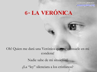 6- LA VERÓNICA Oh! Quien me dará una Verónica que me consuele en mi condena! Nadie sabe de mi situación! ¿La “ley” silenciara a los cristianos? 