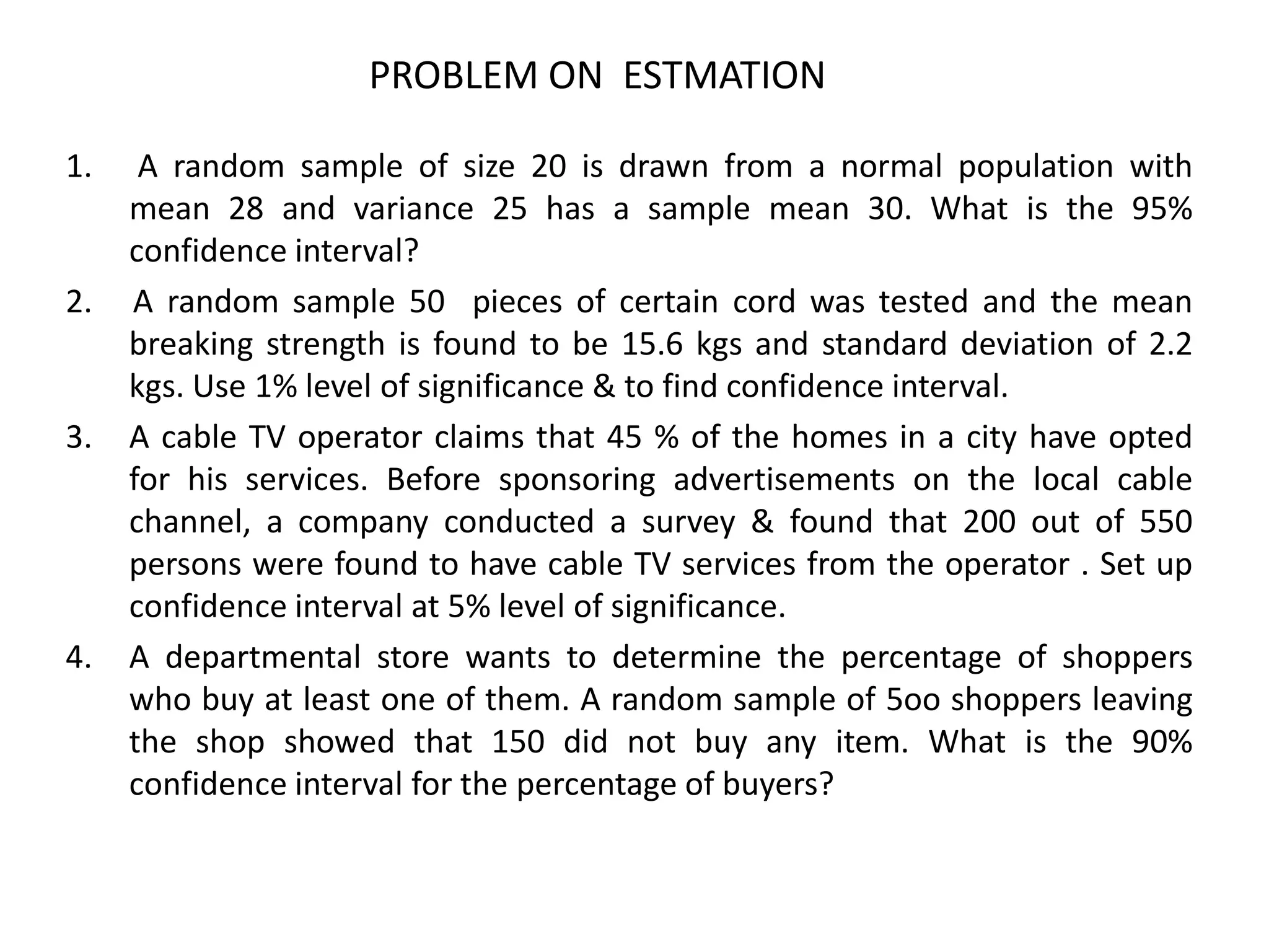 1. A random sample of size 20 is drawn from a normal population with
mean 28 and variance 25 has a sample mean 30. What is the 95%
confidence interval?
2. A random sample 50 pieces of certain cord was tested and the mean
breaking strength is found to be 15.6 kgs and standard deviation of 2.2
kgs. Use 1% level of significance & to find confidence interval.
3. A cable TV operator claims that 45 % of the homes in a city have opted
for his services. Before sponsoring advertisements on the local cable
channel, a company conducted a survey & found that 200 out of 550
persons were found to have cable TV services from the operator . Set up
confidence interval at 5% level of significance.
4. A departmental store wants to determine the percentage of shoppers
who buy at least one of them. A random sample of 5oo shoppers leaving
the shop showed that 150 did not buy any item. What is the 90%
confidence interval for the percentage of buyers?
PROBLEM ON ESTMATION
 