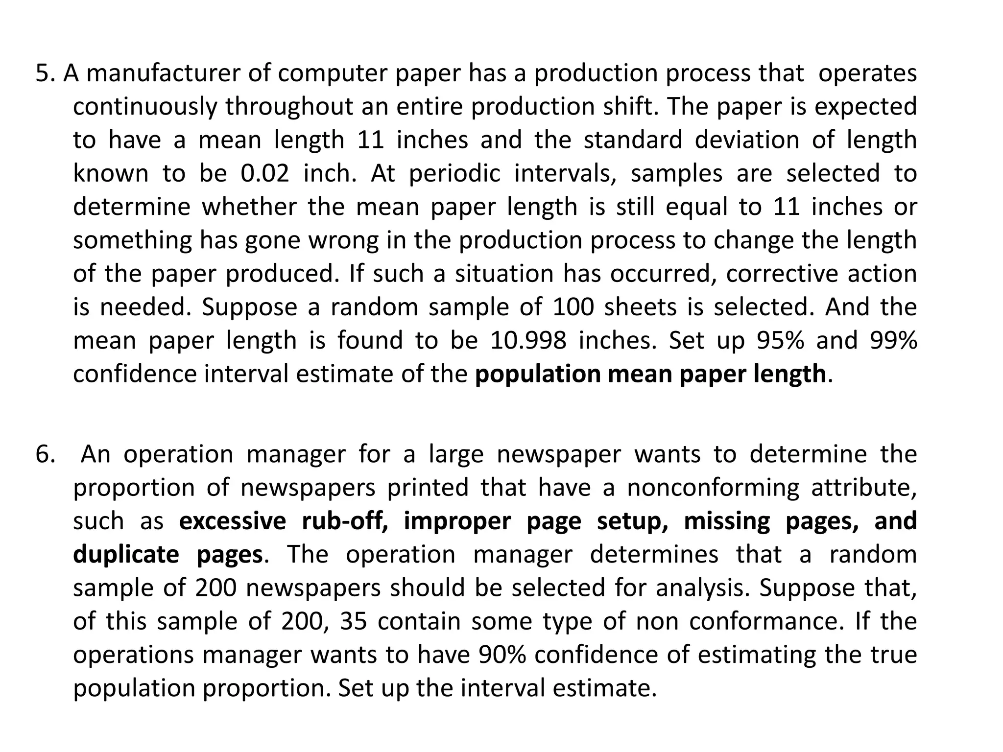 5. A manufacturer of computer paper has a production process that operates
continuously throughout an entire production shift. The paper is expected
to have a mean length 11 inches and the standard deviation of length
known to be 0.02 inch. At periodic intervals, samples are selected to
determine whether the mean paper length is still equal to 11 inches or
something has gone wrong in the production process to change the length
of the paper produced. If such a situation has occurred, corrective action
is needed. Suppose a random sample of 100 sheets is selected. And the
mean paper length is found to be 10.998 inches. Set up 95% and 99%
confidence interval estimate of the population mean paper length.
6. An operation manager for a large newspaper wants to determine the
proportion of newspapers printed that have a nonconforming attribute,
such as excessive rub-off, improper page setup, missing pages, and
duplicate pages. The operation manager determines that a random
sample of 200 newspapers should be selected for analysis. Suppose that,
of this sample of 200, 35 contain some type of non conformance. If the
operations manager wants to have 90% confidence of estimating the true
population proportion. Set up the interval estimate.
 