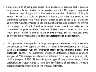 5. A manufacturer of computer paper has a production process that operates
continuously throughout an entire production shift. The paper is expected
to have a mean length 11 inches and the standard deviation of length
known to be 0.02 inch. At periodic intervals, samples are selected to
determine whether the mean paper length is still equal to 11 inches or
something has gone wrong in the production process to change the length
of the paper produced. If such a situation has occurred, corrective action
is needed. Suppose a random sample of 100 sheets is selected. And the
mean paper length is found to be 10.998 inches. Set up 95% and 99%
confidence interval estimate of the population mean paper length.
6. An operation manager for a large newspaper wants to determine the
proportion of newspapers printed that have a nonconforming attribute,
such as excessive rub-off, improper page setup, missing pages, and
duplicate pages. The operation manager determines that a random
sample of 200 newspapers should be selected for analysis. Suppose that,
of this sample of 200, 35 contain some type of non conformance. If the
operations manager wants to have 90% confidence of estimating the true
population proportion. Set up the interval estimate.
 