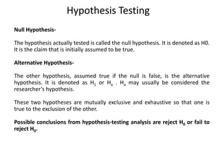 Hypothesis Testing
Null Hypothesis-
The hypothesis actually tested is called the null hypothesis. It is denoted as H0.
It is the claim that is initially assumed to be true.
Alternative Hypothesis-
The other hypothesis, assumed true if the null is false, is the alternative
hypothesis. It is denoted as H1 or Ha . Ha may usually be considered the
researcher’s hypothesis.
These two hypotheses are mutually exclusive and exhaustive so that one is
true to the exclusion of the other.
Possible conclusions from hypothesis-testing analysis are reject H0 or fail to
reject H0.
 
