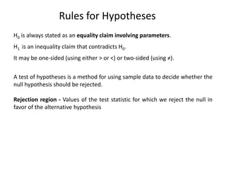 Rules for Hypotheses
H0 is always stated as an equality claim involving parameters.
H1 is an inequality claim that contradicts H0.
It may be one-sided (using either > or <) or two-sided (using ≠).
A test of hypotheses is a method for using sample data to decide whether the
null hypothesis should be rejected.
Rejection region - Values of the test statistic for which we reject the null in
favor of the alternative hypothesis
 