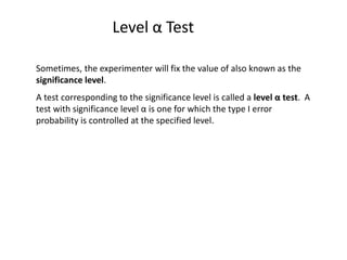 Level α Test
Sometimes, the experimenter will fix the value of also known as the
significance level.
A test corresponding to the significance level is called a level α test. A
test with significance level α is one for which the type I error
probability is controlled at the specified level.
 