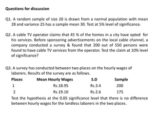 Questions for discussion
Q1. A random sample of size 20 is drawn from a normal population with mean
28 and variance 25 has a sample mean 30. Test at 5% level of significance.
Q2. A cable TV operator claims that 45 % of the homes in a city have opted for
his services. Before sponsoring advertisements on the local cable channel, a
company conducted a survey & found that 200 out of 550 persons were
found to have cable TV services from the operator. Test the claim at 10% level
of significance?
Q3. A survey has conducted between two places on the hourly wages of
laborers. Results of the survey are as follows.
Places Mean Hourly Wages S.D Sample
1 Rs.18.95 Rs.3.4 200
2 Rs.19.10 Rs.2.6 175
Test the hypothesis at the 0.05 significance level that there is no difference
between hourly wages for the landless laborers in the two places.
 