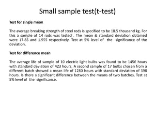Small sample test(t-test)
Test for single mean
The average breaking strength of steel rods is specified to be 18.5 thousand kg. For
this a sample of 14 rods was tested . The mean & standard deviation obtained
were 17.85 and 1.955 respectively. Test at 5% level of the significance of the
deviation.
Test for difference mean
The average life of sample of 10 electric light bulbs was found to be 1456 hours
with standard deviation of 423 hours. A second sample of 17 bulbs chosen from a
different batch showed a mean life of 1280 hours with standard deviation of 398
hours. Is there a significant difference between the means of two batches. Test at
5% level of the significance.
 