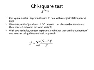 Chi-square test
• Chi-square analysis is primarily used to deal with categorical (frequency)
data
• We measure the “goodness of fit” between our observed outcome and
the expected outcome for some variable
• With two variables, we test in particular whether they are independent of
one another using the same basic approach.
2
2 ( )O E
E


 
test2

 