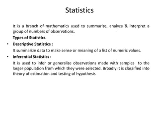 Statistics
It is a branch of mathematics used to summarize, analyze & interpret a
group of numbers of observations.
Types of Statistics
• Descriptive Statistics :
It summarize data to make sense or meaning of a list of numeric values.
• Inferential Statistics :
It is used to infer or generalize observations made with samples to the
larger population from which they were selected. Broadly it is classified into
theory of estimation and testing of hypothesis
 