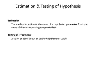 Estimation & Testing of Hypothesis
Estimation
The method to estimate the value of a population parameter from the
value of the corresponding sample statistic.
Testing of Hypothesis
A claim or belief about an unknown parameter value.
 