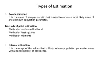 Types of Estimation
• Point estimation
It is the value of sample statistic that is used to estimate most likely value of
the unknown population parameter.
Methods of point estimation
Method of maximum likelihood
Method of least squares
Method of moments
• Interval estimation
It is the range of the values that is likely to have population parameter value
with a specified level of confidence.
 