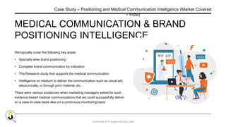 Confidential © SI Insights Mumbai, India
MEDICAL COMMUNICATION & BRAND
POSITIONING INTELLIGENCE
We typically cover the following key areas:
• Specialty wise brand positioning
• Complete brand communication by indication
• The Research study that supports the medical communication
• Intelligence on medium to deliver the communication such as visual aid,
electronically, or through print material, etc.
There were various incidences when marketing managers asked for such
evidence-based medical communications that we could successfully deliver
on a case-to-case basis also on a continuous monitoring basis
Case Study – Positioning and Medical Communication Intelligence (Market Covered
– India)
 