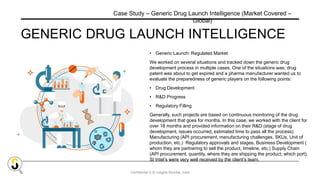 Confidential © SI Insights Mumbai, India
GENERIC DRUG LAUNCH INTELLIGENCE
• Generic Launch: Regulated Market
We worked on several situations and tracked down the generic drug
development process in multiple cases. One of the situations was; drug
patent was about to get expired and a pharma manufacturer wanted us to
evaluate the preparedness of generic players on the following points:
• Drug Development
• R&D Progress
• Regulatory Filling
Generally, such projects are based on continuous monitoring of the drug
development that goes for months. In this case, we worked with the client for
over 18 months and provided information on their R&D (stage of drug
development, issues occurred, estimated time to pass all the process)
Manufacturing (API procurement, manufacturing challenges, SKUs, Unit of
production, etc.) Regulatory approvals and stages, Business Development (
whom they are partnering to sell the product, timeline, etc.) Supply Chain
(API procurement, quantity, where they are shipping the product, which port).
SI Intel’s were very well received by the client’s team.
Case Study – Generic Drug Launch Intelligence (Market Covered –
Global)
 