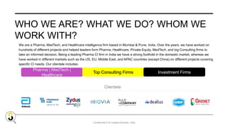 Confidential © SI Insights Mumbai, India
WHO WE ARE? WHAT WE DO? WHOM WE
WORK WITH?
Pharma | MedTech |
Healthcare
Clientele
Top Consulting Firms Investment Firms
We are a Pharma, MedTech, and Healthcare intelligence firm based in Mumbai & Pune, India. Over the years, we have worked on
hundreds of different projects and helped leaders form Pharma, Healthcare, Private Equity, MedTech, and big Consulting firms to
take an informed decision. Being a leading Pharma CI firm in India we have a strong foothold in the domestic market, whereas we
have worked in different markets such as the US, EU, Middle East, and APAC countries (except China) on different projects covering
specific CI needs. Our clientele includes:
 