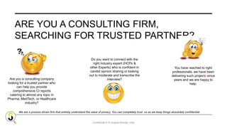 Confidential © SI Insights Mumbai, India
ARE YOU A CONSULTING FIRM,
SEARCHING FOR TRUSTED PARTNER?
Are you a consulting company
looking for a trusted partner who
can help you provide
comprehensive CI reports
catering to almost any topic in
Pharma, MedTech, or Healthcare
industry?
Do you want to connect with the
right industry expert (HCPs &
other Experts) who is confident in
candid opinion sharing or looking
out to moderate and transcribe the
interview?
You have reached to right
professionals; we have been
delivering such projects since
years and we are happy to
help.
We are a process driven firm that entirely understand the value of privacy. You can completely trust us as we keep things absolutely confidential.
 