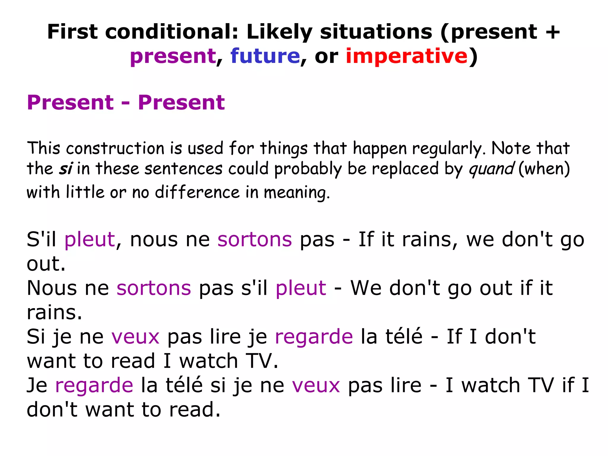 This construction is used for things that happen regularly. Note that the  si  in these sentences could probably be replaced by  quand  (when) with little or no difference in meaning.   S'il  pleut , nous ne  sortons  pas - If it rains, we don't go out. Nous ne  sortons  pas s'il  pleut  - We don't go out if it rains.  Si je ne  veux  pas lire je  regarde  la télé - If I don't want to read I watch TV. Je  regarde  la télé si je ne  veux  pas lire - I watch TV if I don't want to read.  First conditional: Likely situations (present +  present ,  future , or  imperative ) Present - Present 